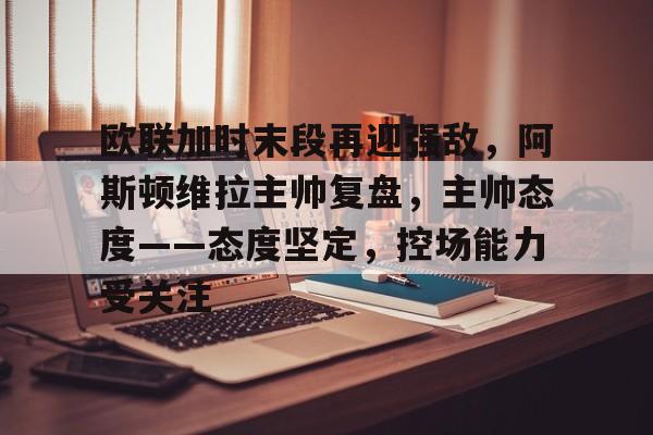 开云体育官网-关于欧联加时末段再迎强敌，阿斯顿维拉主帅复盘，主帅态度——态度坚定，控场能力受关注的信息-开云体育官网