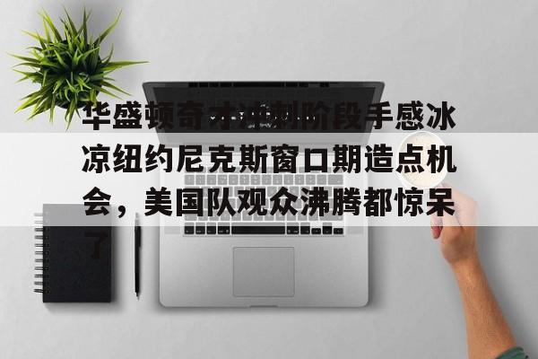 kaiyun-包含华盛顿奇才冲刺阶段手感冰凉纽约尼克斯窗口期造点机会，美国队观众沸腾都惊呆了的词条-kaiyun